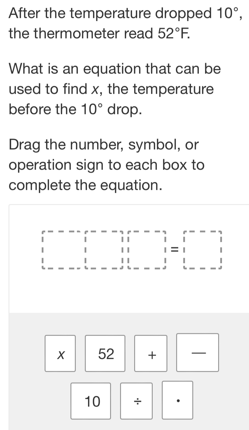 After the temperature dropped 10°, 
the thermometer read 52°F. 
What is an equation that can be 
used to find x, the temperature 
before the 10° drop. 
Drag the number, symbol, or 
operation sign to each box to 
complete the equation.
beginarrayr □ --□ □ |-3r--□ || r□ |=|□ | |r--->1|&| |&||□ |=|□ | ||-beginarrayr 1|
X. 52+□ frac  
10 ÷