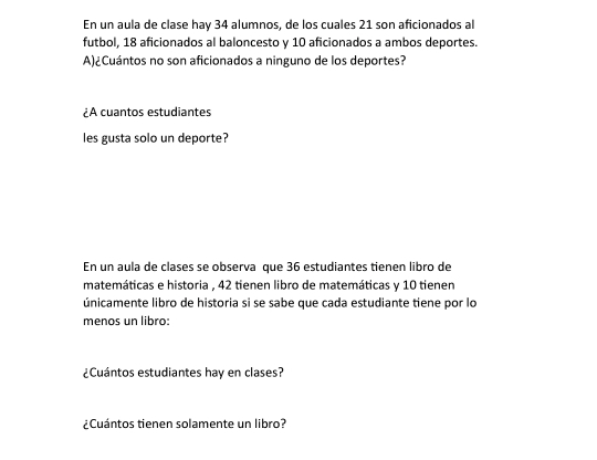 En un aula de clase hay 34 alumnos, de los cuales 21 son aficionados al 
futbol, 18 aficionados al baloncesto y 10 aficionados a ambos deportes. 
A)¿Cuántos no son aficionados a ninguno de los deportes? 
¿À cuantos estudiantes 
les gusta solo un deporte? 
En un aula de clases se observa que 36 estudiantes tienen libro de 
matemáticas e historia , 42 tienen libro de matemáticas y 10 tienen 
únicamente libro de historia si se sabe que cada estudiante tiene por lo 
menos un libro: 
¿Cuántos estudiantes hay en clases? 
¿Cuántos tienen solamente un libro?