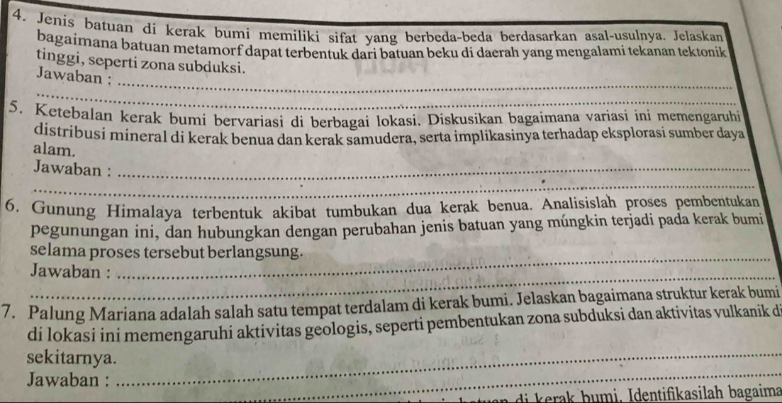 Jenis batuan di kerak bumi memiliki sifat yang berbeda-beda berdasarkan asal-usulnya. Jelaskan 
bagaimana batuan metamorf dapat terbentuk dari batuan beku di daerah yang mengalami tekanan tektonik 
tinggi, seperti zona subduksi. 
_ 
Jawaban : 
_ 
_ 
5. Ketebalan kerak bumi bervariasi di berbagai lokasi, Diskusikan bagaimana variasi ini memengaruhi 
distríbusí mineral di kerak benua dan kerak samudera, serta implikasinya terhadap eksplorasi sumber daya 
alam. 
Jawaban :_ 
_ 
_ 
6. Gunung Himalaya terbentuk akibat tumbukan dua kerak benua. Analisislah proses pembentukan 
pegunungan ini, dan hubungkan dengan perubahan jenis batuan yang múngkin terjadi pada kerak bumi 
_ 
selama proses tersebut berlangsung. 
_ 
Jawaban : 
_ 
7. Palung Mariana adalah salah satu tempat terdalam di kerak bumi. Jelaskan bagaimana struktur kerak bumi 
dí lokasi iní memengaruhi aktivitas geologis, seperti pembentukan zona subduksi dan aktivitas vulkanik d 
_ 
sekitarnya._ 
_ 
_ 
Jawaban : 
_ 
di a b umi, Identifikasilah bagaima