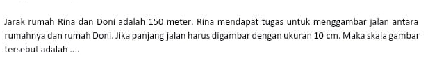 Jarak rumah Rina dan Doni adalah 150 meter. Rina mendapat tugas untuk menggambar jalan antara 
rumahnya dan rumah Doni. Jika panjang jalan harus digambar dengan ukuran 10 cm. Maka skala gambar 
tersebut adalah ....