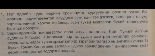 Нэг едрийн турш еерийн орон нутаг, сургуулийн орчинд γγсэж буй 
Маргаан, зерчилдеентэй асуудлыг ажиглан тэмдэглэж, оролцогч талууд, 
зерчилдеенийг хэрхэн Шийдвэрлэсэн тухай мэдээлэл бухий танилцуулга 
6элтгэж ирээрэй. 
2. Зерчилдеенийг Шийдвэрлэх олон янзын хандлага бий. Υунийг АНУ-ын 
судлаач К.Томас, Р.Киллман нар талуудын хамтран ажиллах сонирхол. 
асуудлыг шийдэх хγсэл эрмэлзэл хэр зэрэг байгаагаар нь ангилан γзжээ. Та 
δγхэн Томас-Киллманы загварын дагуу зθрчилдеенийг шийдвэрлэх тухай 
θθрийη хандлагыг Τοдοрχοйлοорοй.