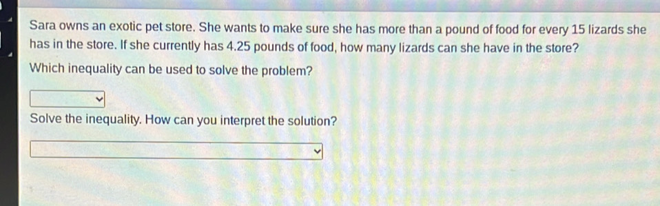 Sara owns an exotic pet store. She wants to make sure she has more than a pound of food for every 15 lizards she 
has in the store. If she currently has 4.25 pounds of food, how many lizards can she have in the store? 
Which inequality can be used to solve the problem? 
Solve the inequality. How can you interpret the solution?