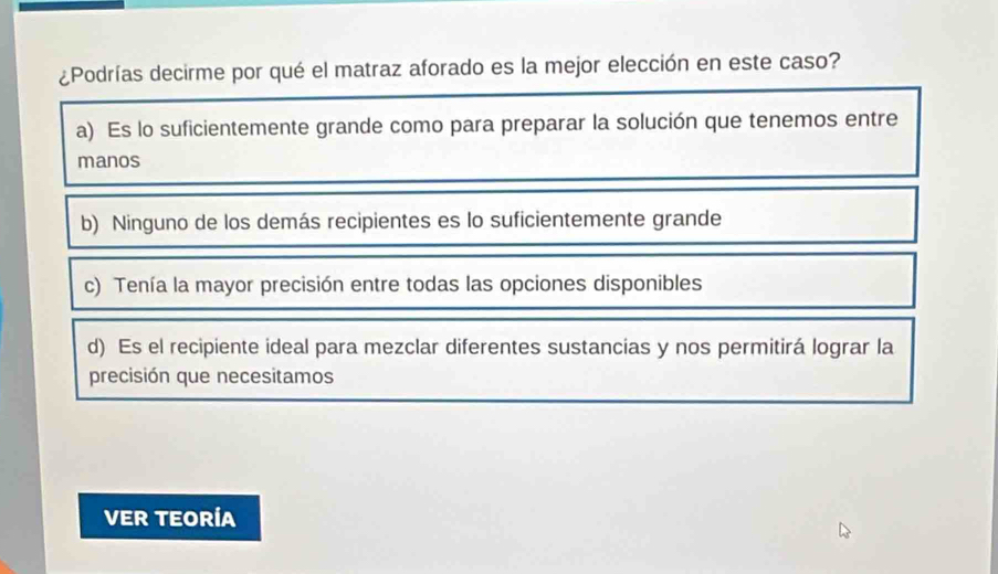 ¿Podrías decirme por qué el matraz aforado es la mejor elección en este caso?
a) Es lo suficientemente grande como para preparar la solución que tenemos entre
manos
b) Ninguno de los demás recipientes es lo suficientemente grande
c) Tenía la mayor precisión entre todas las opciones disponibles
d) Es el recipiente ideal para mezclar diferentes sustancias y nos permitirá lograr la
precisión que necesitamos
VER TEORÍA