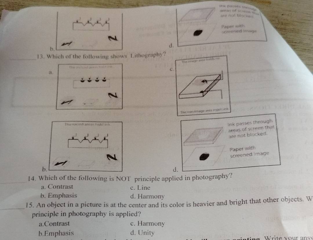 trx passes tivou areas of sceennces
are not blockes 
Paper with
screened image
b.
d.
_
13. Which of the following shows Lithography?
The inta gir aesk holds mk
a.
c.
The non-knage area renel e a 
Ink passes through
areas of screen that
are not blocked.
Paper with
screened image
d.
_
14. Which of the following is NOT principle applied in photography?
a. Contrast c. Line
b. Emphasis d. Harmony
_
15. An object in a picture is at the center and its color is heavier and bright that other objects. W
principle in photography is applied?
a.Contrast c. Harmony
b.Emphasis d. Unity
no Write vour ansy