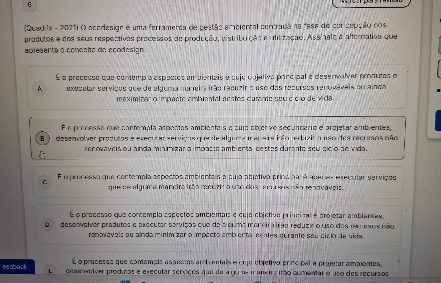 Marcar para re vs
(Quadrix - 2021) O ecodesign é uma ferramenta de gestão ambiental centrada na fase de concepção dos
produtos e dos seus respectivos processos de produção, distribuição e utilização. Assinale a alternativa que
apresenta o conceito de ecodesign.
É o processo que contempla aspectos ambientais e cujo objetivo principal é desenvolver produtos e
A executar serviços que de alguma maneira irão reduzir o uso dos recursos renováveis ou ainda
maximizar o impacto ambiental destes durante seu ciclo de vida.
É o processo que contempla aspectos ambientais e cujo objetivo secundário é projetar ambientes,
B desenvolver produtos e executar serviços que de alguma maneira irão reduzir o uso dos recursos não
renováveis ou ainda minimizar o impacto ambiental destes durante seu ciclo de vida.
É o processo que contempla aspectos ambientais e cujo objetivo principal é apenas executar serviços
C
que de alguma maneira irão reduzir o uso dos recursos não renováveis.
É o processo que contempla aspectos ambientais e cujo objetivo principal é projetar ambientes,
D desenvolver produtos e executar serviços que de alguma maneira irão reduzir o uso dos recursos não
renováveis ou ainda minimizar o impacto ambiental destes durante seu ciclo de vida.
É o processo que contempla aspectos ambientais e cujo objetivo principal é projetar ambientes,
Feedback E desenvolver produtos e executar serviços que de alguma maneira irão aumentar o uso dos recursos