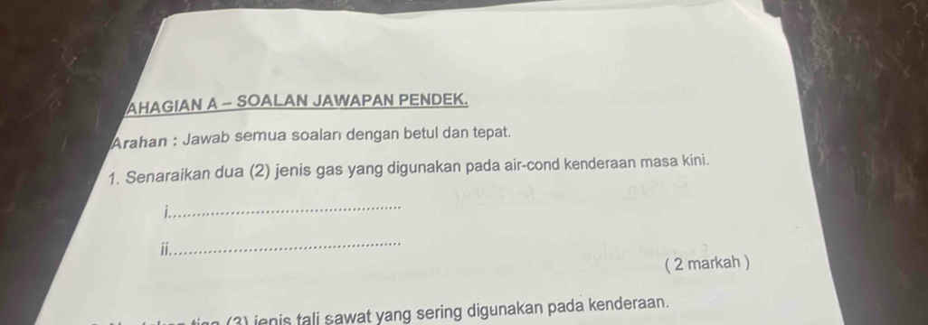 AHAGIAN A - SOALAN JAWAPAN PENDEK. 
Arahan : Jawab semua soalan dengan betul dan tepat. 
1. Senaraikan dua (2) jenis gas yang digunakan pada air-cond kenderaan masa kini. 
_ 
i 
_ 
( 2 markah ) 
(3) jenis tali sawat yang sering digunakan pada kenderaan.