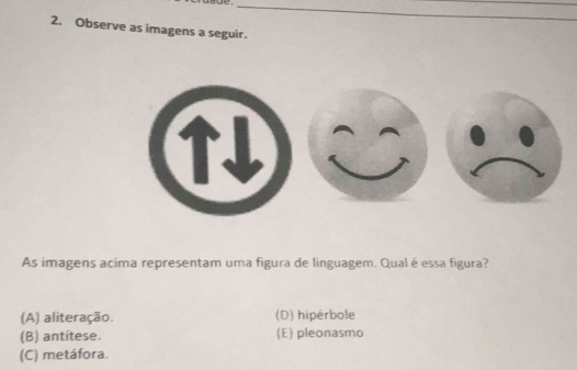 Observe as imagens a seguir.
As imagens acima representam uma figura de linguagem. Qual é essa figura?
(A) aliteração. (D) hipérbole
(B) antítese. (E) pleonasmo
(C) metáfora.