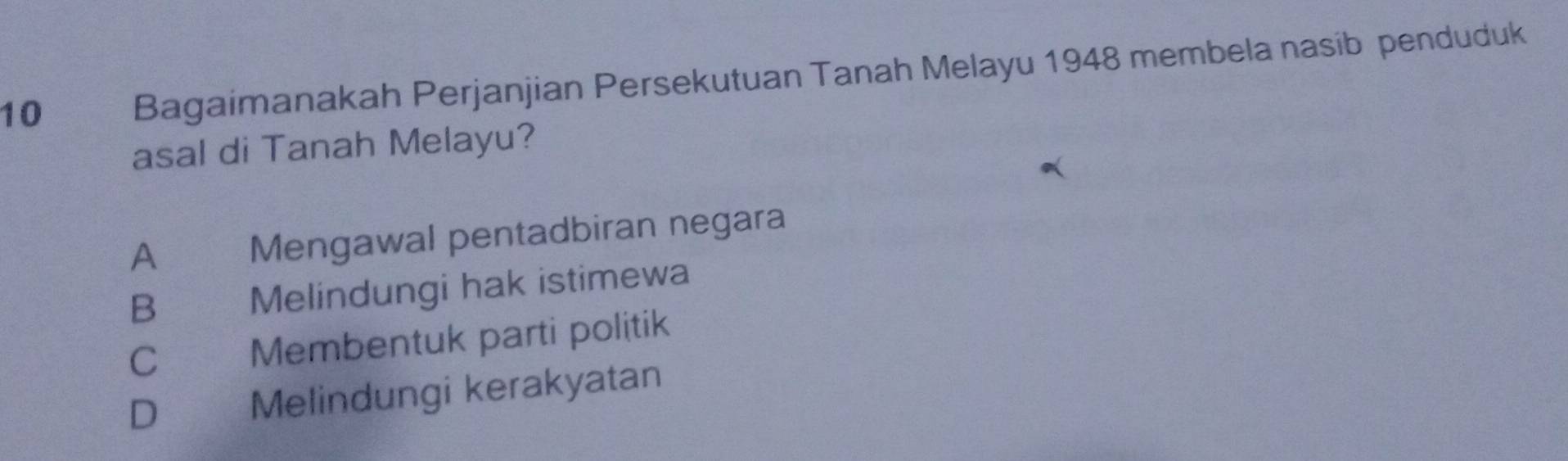 Bagaimanakah Perjanjian Persekutuan Tanah Melayu 1948 membela nasib penduduk
asal di Tanah Melayu?
A Mengawal pentadbiran negara
B औ Melindungi hak istimewa
C Membentuk parti politik
D Melindungi kerakyatan