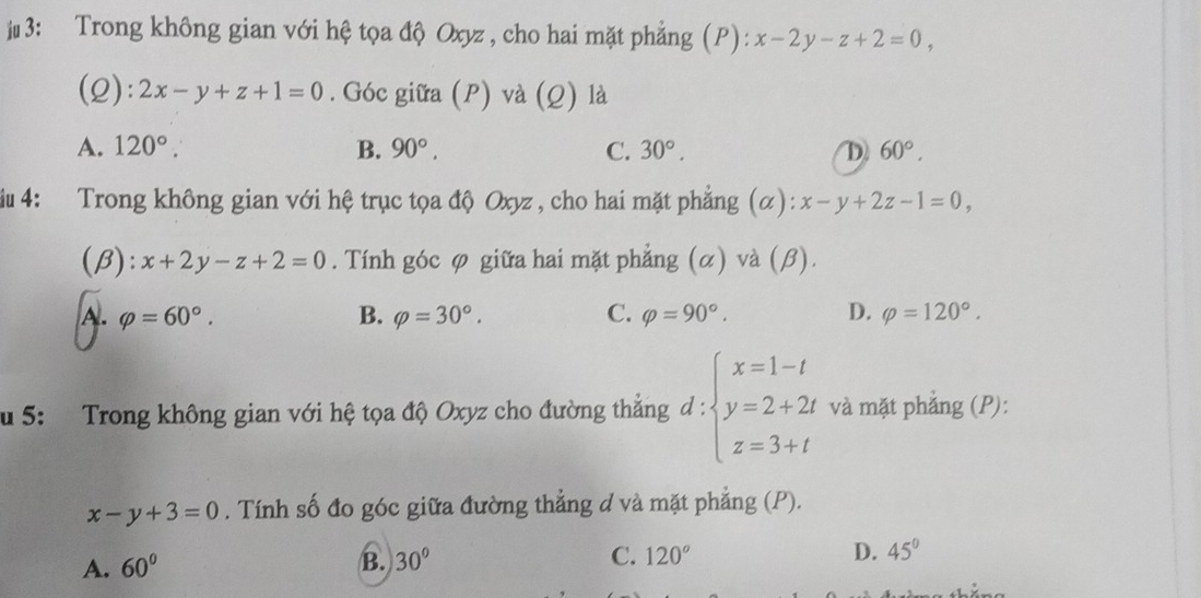 j3: Trong không gian với hệ tọa độ Oxyz , cho hai mặt phẳng (P): x-2y-z+2=0, 
(2): 2x-y+z+1=0. Góc giữa (P) và (Q) là
A. 120°. B. 90°. C. 30°. D 60°, 
iu 4: Trong không gian với hệ trục tọa độ Oxyz , cho hai mặt phẳng (α): x-y+2z-1=0, 
(B): x+2y-z+2=0. Tính góc φ giữa hai mặt phẳng (α) và (β).
A. varphi =60°. B. varphi =30°. C. varphi =90°. D. varphi =120°. 
u 5: Trong không gian với hệ tọa độ Oxyz cho đường thẳng d:beginarrayl x=1-t y=2+2t z=3+tendarray. và mặt phẳng (P):
x-y+3=0. Tính số đo góc giữa đường thẳng d và mặt phẳng (P).
A. 60° B. 30° C. 120° D. 45°