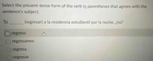 Select the present-tense form of the verb in parentheses that agrees with the
sentence's subject.
Tú_ (regresar) a la residencia estudiantil por la noche, ¿no?
regreso
regresamos
regresa
regresas