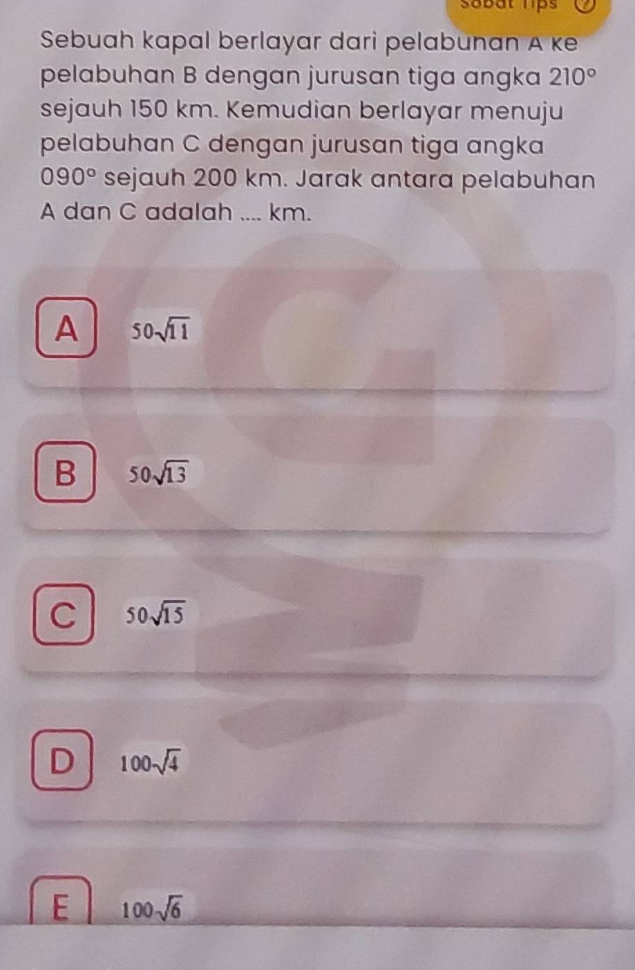 sabat lips
Sebuah kapal berlayar dari pelabunan A ke
pelabuhan B dengan jurusan tiga angka 210°
sejauh 150 km. Kemudian berlayar menuju
pelabuhan C dengan jurusan tiga angka
090° sejauh 200 km. Jarak antara pelabuhan
A dan C adalah .... km.
A 50sqrt(11)
B 50sqrt(13)
C 50sqrt(15)
D 100sqrt(4)
E 100sqrt(6)