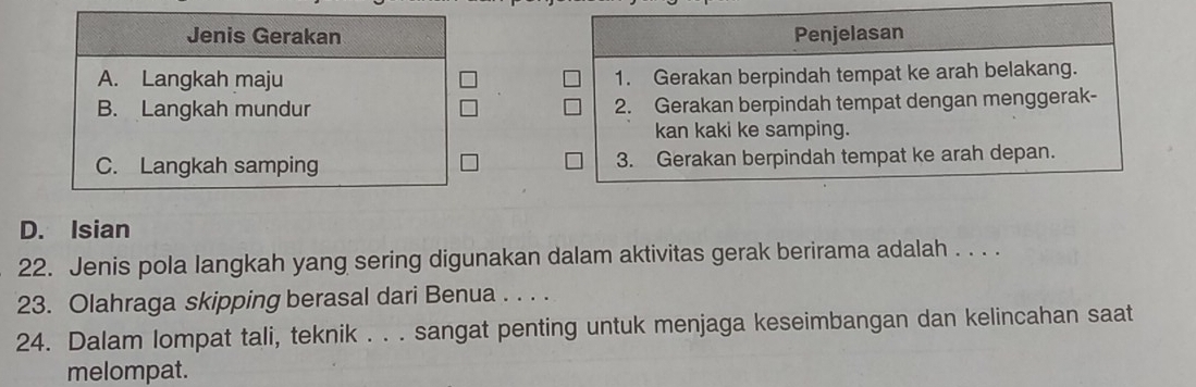 Jenis Gerakan Penjelasan
A. Langkah maju 1. Gerakan berpindah tempat ke arah belakang.
B. Langkah mundur 2. Gerakan berpindah tempat dengan menggerak-
kan kaki ke samping.
C. Langkah samping 3. Gerakan berpindah tempat ke arah depan.
D. Isian
22. Jenis pola langkah yang sering digunakan dalam aktivitas gerak berirama adalah . . . .
23. Olahraga skipping berasal dari Benua . . . .
24. Dalam lompat tali, teknik . . . sangat penting untuk menjaga keseimbangan dan kelincahan saat
melompat.