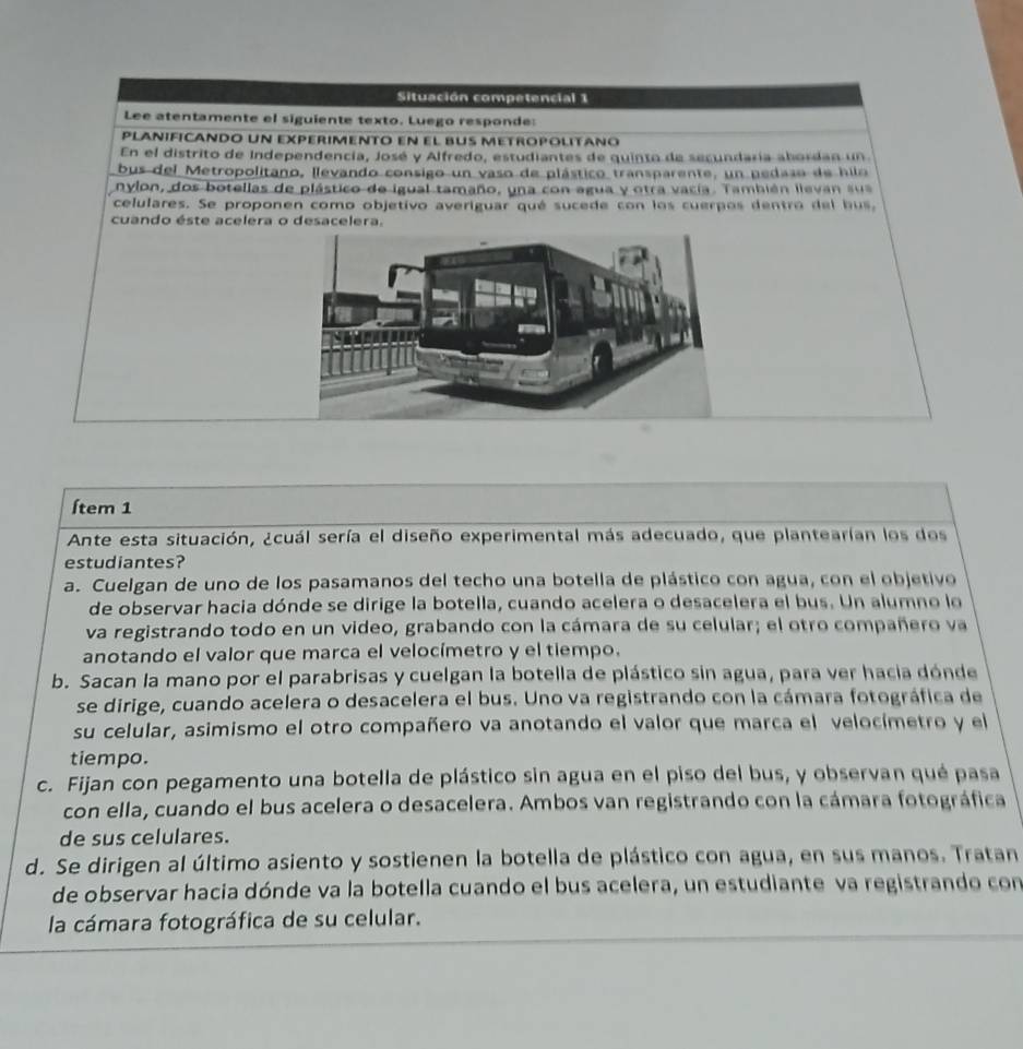 Situación competencial 1
Lee atentamente el siguiente texto. Luego responde:
plañificando un experimento en el bus metropolitaño
En el distrito de Independencía, José y Alfredo, estudiantes de quinto de secundaría abordan un
bus del Metropolitano, llevando consigo un vaso de plástico transparente, un pedaso de hilo
nylon, dos botellas de plástico de igual tamaño, una con agua y otra vacía. También llevan sua
celulares. Se proponen como objetivo averiguar qué sucede con los cuerpos dentro del bus,
cuando éste acelera o desacelera.
Ítem 1
Ante esta situación, ¿cuál sería el diseño experimental más adecuado, que plantearían los dos
estudiantes?
a. Cuelgan de uno de los pasamanos del techo una botella de plástico con agua, con el objetivo
de observar hacia dónde se dirige la botella, cuando acelera o desacelera el bus. Un alumno lo
va registrando todo en un video, grabando con la cámara de su celular; el otro compañero va
anotando el valor que marca el velocímetro y el tiempo.
b. Sacan la mano por el parabrisas y cuelgan la botella de plástico sin agua, para ver hacia dónde
se dirige, cuando acelera o desacelera el bus. Uno va registrando con la cámara fotográfica de
su celular, asimismo el otro compañero va anotando el valor que marca el velocímetro y el
tiempo.
c. Fijan con pegamento una botella de plástico sin agua en el piso del bus, y observan qué pasa
con ella, cuando el bus acelera o desacelera. Ambos van registrando con la cámara fotográfica
de sus celulares.
d. Se dirigen al último asiento y sostienen la botella de plástico con agua, en sus manos. Tratan
de observar hacia dónde va la botella cuando el bus acelera, un estudiante va registrando con
la cámara fotográfica de su celular.