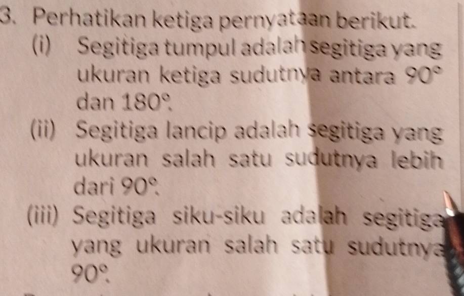 Perhatikan ketiga pernyataan berikut. 
i) Segitiga tumpul adalah segitiga yan 
ukuran ketiga sudutnya antara 90°
dan 180°. 
(ii) Segitiga lancip adalah segitiga yan 
ukuran salah satu sudutnya lebih 
dari 90°. 
(iiii) Segitiga siku-siku adalah segitiga 
yang ukuran salah satu sudutny
90°.