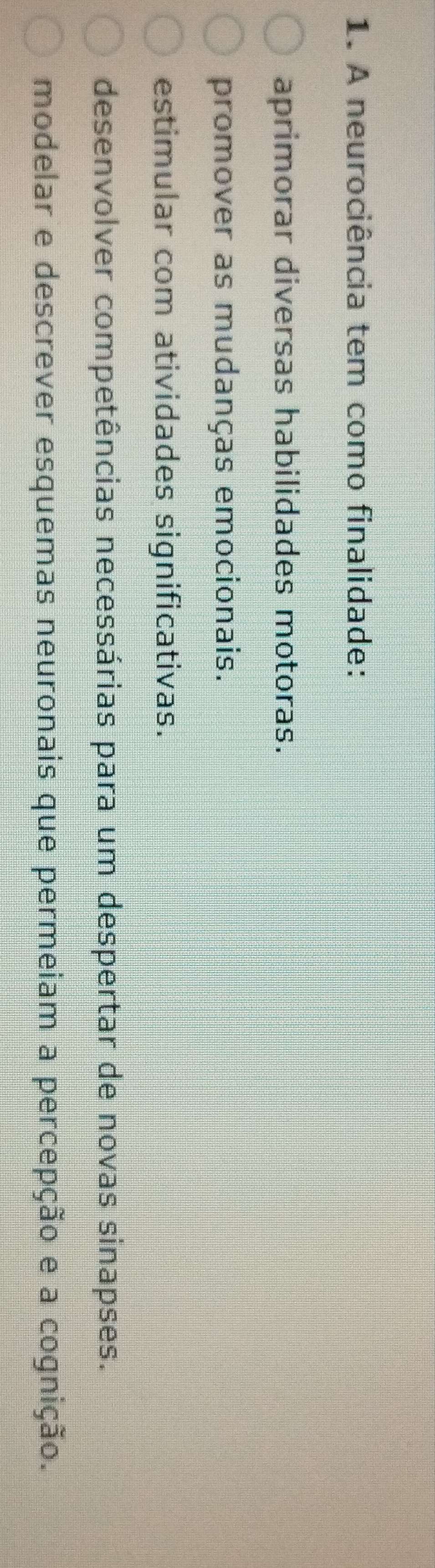 A neurociência tem como finalidade:
aprimorar diversas habilidades motoras.
promover as mudanças emocionais.
estimular com atividades significativas.
desenvolver competências necessárias para um despertar de novas sinapses.
modelar e descrever esquemas neuronais que permeiam a percepção e a cognição.