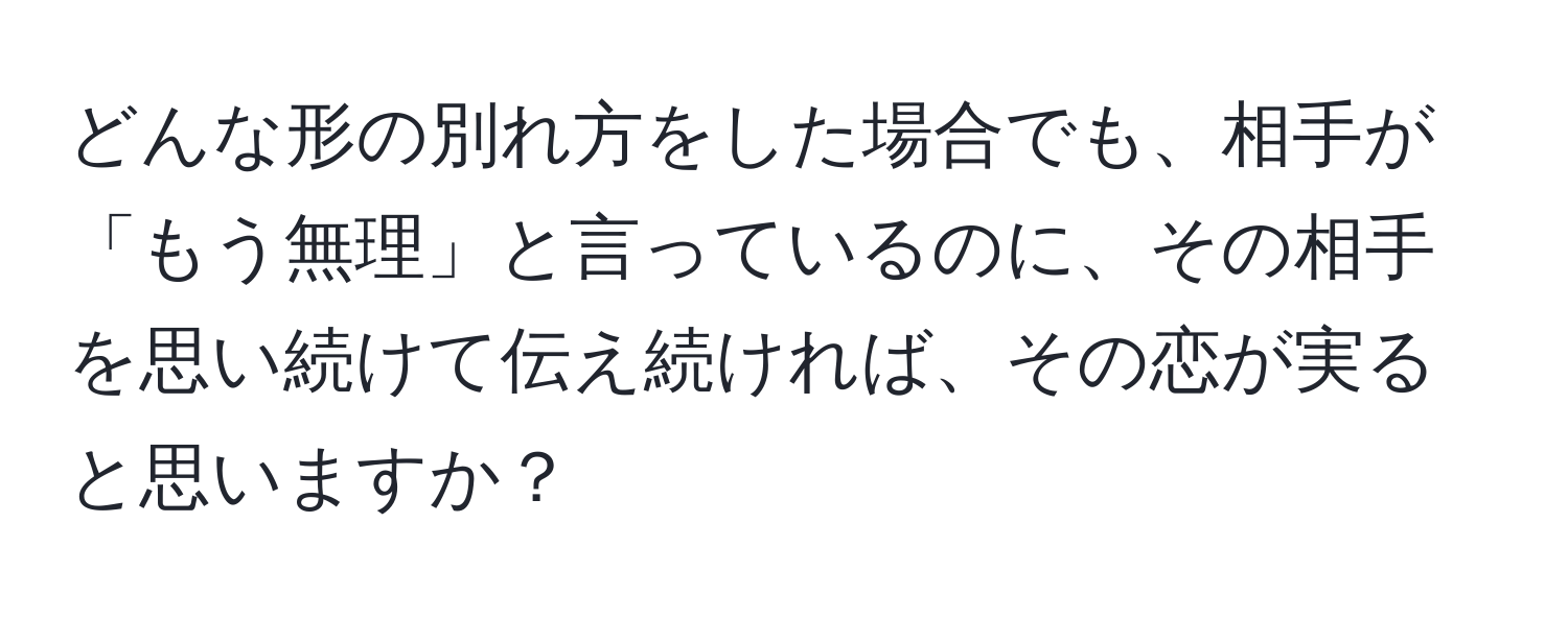 どんな形の別れ方をした場合でも、相手が「もう無理」と言っているのに、その相手を思い続けて伝え続ければ、その恋が実ると思いますか？