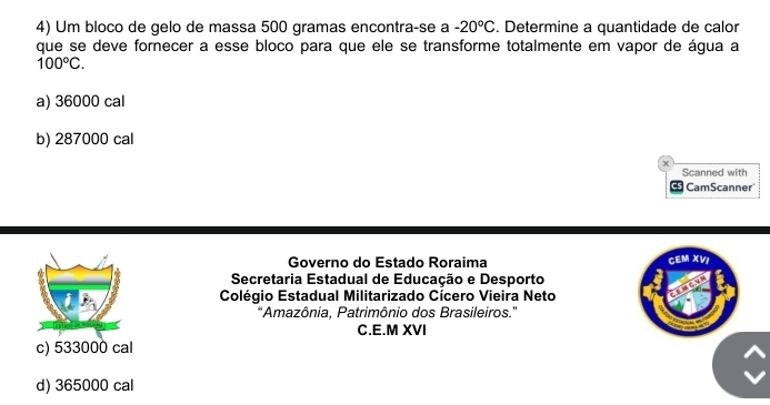 Um bloco de gelo de massa 500 gramas encontra-se a -20°C. Determine a quantidade de calor
que se deve fornecer a esse bloco para que ele se transforme totalmente em vapor de água a
100°C.
a) 36000 cal
b) 287000 cal
Scanned with
CamScanner
Governo do Estado Roraima CEM XVI
Secretaria Estadual de Educação e Desporto
Colégio Estadual Militarizado Cícero Vieira Neto
'Amazônia, Patrimônio dos Brasileiros.''
C.E.M XVI
c) 533000 cal
d) 365000 cal