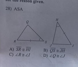 of the reason given.
28) ASA
A) overline SR≌ overline HI B) overline QS≌ overline JH
C) ∠ R≌ ∠ I D) ∠ Q≌ ∠ J