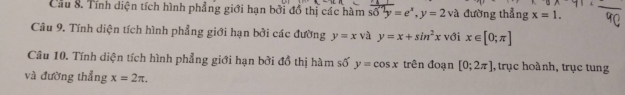 Cầu 8. Tính diện tích hình phẳng giới hạn bởi đồ thị các hàm sdelta phi =e^y=e^x, y=2 và đường thẳng x=1. 
Câu 9. Tính diện tích hình phẳng giới hạn bởi các đường y=x và y=x+sin^2x với x∈ [0;π ]
Câu 10. Tính diện tích hình phẳng giới hạn bởi đồ thị hàm số y=cos x trên đoạn [0;2π ] , trục hoành, trục tung 
và đường thẳng x=2π.