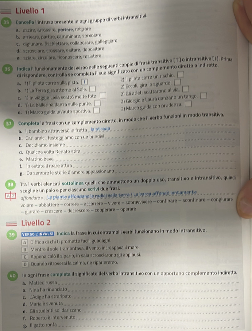 Livello 1
3S》 Cancella l'intruso presente in ogni gruppo di verbi intransitivi.
a. uscire, arrossire, portare, migrare
b. arrívare, partire, camminare, sorvolare
c.digiunare, fischiettare, collaborare, galleggiare
d. scrosciare, crossare, esitare, depositare
e. sciare, circolare, riconoscere, resistere
Indica il funzionamento del verbo nelle seguenti coppie di frasi: transitivo [ T] o intransitivo [1]. Prima
di rispondere, controlla se completa il suo significato con un complemento diretto o indiretto.
2) Il pilota corre un rischio. □
a. 1) Il pilota corre sulla pista.  I
b. 1) La Terra gira attorno al Sole. □ 2) Eccoli, gira lo sguardo! □
2) Gli atleti scattarono al vía. □
c. 1) In viaggio Livia scattò molte foto.
d. 1) La ballerina danza sulle punte. □ 2) Giorgio e Laura danzano un tango. □. 1) Marco guida un'auto sportiva. □ 2) Marco guida con prudenza. □
_
37 Completa le frasi con un complemento diretto, in modo che il verbo funzioni in modo transitivo.
_
a Il bambino attraversó in fretta , la etrada
b. Cari amici, festeggiamo con un brindisi
c. Decidiamo insieme_
_
d. Qualche volta Renato stira
e.Martino beve_
f. In estate il mare attira
g. Da sempre le storie d'amore appassionano
_
38) Tra i verbi elencati sottolinea quelli che ammettono un doppio uso, transitivo e intransitivo, quindi
scegline un paio e per ciascuno scrivi due frasi.
AZ  offondore >  Le piante affondano le radici nella terra / La barca affondó lentamente_
volare - abbattere - correre - accorrere - vivere - sopravvivere - confinare - sconfinare - congiurare
- giurare - crescere - decrescere - cooperare - operare
== Livello 2
39 VERSO LINVALSI Indica la frase in cui entrambi i verbi funzionano in modo intransitivo.
A] Diffida di chi ti promette facili guadagni.
B ] Mentre il sole tramontava, il vento increspava il mare.
C | Appena calò il sipario, in sala scrosciarono gli applausi.
D | Quando ritroverai la calma, ne riparleremo.
40 In ogni frase completa il significato del verbo intransitivo con un opportuno complemento indiretto.
a. Matteo russa_
b. Nina ha rinunciato_
c. L'Adige ha straripato_
d. Maria è svenuta_
e. Gli studenti solidarizzano_
f, Roberto è intervenuto_
g. ll gatto ronfa_