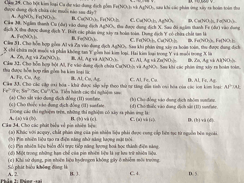 +0,660 V.
Câu 29. Cho bột kim loại Cu dư vào dung dịch gồm Fe(NO_3) 3 Và AgNO_3 , sau khi các phản ứng xảy ra hoàn toàn thu
được dung dịch chứa các muối nào sau đây?
A. AgNO_3,Fe(NO_3)_3. B. Cu(NO_3)_2,Fe(NO_3)_2. C. Cu(NO_3)_2,AgNO_3. D. Cu(NO_3)_2,Fe(NO_3)_3.
Câu 30. Ngâm thanh Cu (dư) vào dung dịch AgNO_3 , thu được dung dịch X. Sau đó ngâm thanh Fe (dư) vào dung
dịch X thu được dung dịch Y. Biết các phản ứng xảy ra hoàn toàn. Dung dịch Y có chứa chất tan là
A. Fe(NO_3)_3.
B. Fe(NO_3)_2.
C. Fe(NO_3)_2,Cu(NO_3)_2. D. Fe(NO_3)_3,Fe(NO_3)_2.
Câu 31. Cho hỗn hợp gồm Al và Zn vào dung dịch AgNO_3.. Sau khi phản ứng xảy ra hoàn toàn, thu được dung dịch
X chỉ chứa một muối và phần không tan Y gồm hai kim loại. Hai kim loại trong Y và muối trong X là
A. Zn, Ag và Zn(NO_3)_2. B. Al, Ag và Al(NO_3)_3. C. Al, Ag và Zn(NO_3)_2. D. Zn, Ag và Al(NO_3)_3.
Câu 32. Cho hỗn hợp bột Al, Fe vào dung dịch chứa Cu(NO_3)_2 và AgNO_3. Sau khi các phản ứng xảy ra hoàn toàn,
thu được hỗn hợp rắn gồm ba kim loại là:
A. Fe, Cu, Ag. B. Al, Cu, Ag. C. Al, Fe, Cu. D. Al, Fe, Ag.
Câu 33. Cho các cặp oxi hóa - khử được sắp xếp theo thứ tự tăng dần tính oxi hóa của các ion kim loại: Al^(3+) /Al;
Fe^(2+)/Fe;Sn^(2+)/Sn;Cu^(2+)/Cu. Tiến hành các thí nghiệm sau:
(a) Cho sắt vào dung dịch đồng (II) sunfate. (b) Cho đồng vào dung dịch nhôm sunfate.
(c) Cho thiếc vào dung dịch đồng (II) sunfate. (d) Cho thiếc vào dung dịch sắt (II) sunfate.
Trong các thí nghiệm trên, những thí nghiệm có xảy ra phản ứng là:
A. (a) và (b). B. (b) và (c). C. (a) và (c). D. (b) và (d).
Câu 34. Cho các phát biểu về pin nhiên liệu:
(a) Khác với acquy, chất phản ứng của pin nhiên liệu phải được cung cấp liên tục từ nguồn bên ngoài.
(b) Pin nhiên liệu tạo ra điện năng nhờ năng lượng mặt trời.
(c) Pin nhiên liệu biến đổi trực tiếp năng lượng hoá học thành điện năng.
(d) Một trong những hạn chế của pin nhiên liệu là sự lưu trữ nhiên liệu.
(e) Khi sử dụng, pin nhiên liệu hydrogen không gây ô nhiễm môi trường.
Số phát biểu không đúng là
A. 2. B. 3. C. 4. D. 5.
Phần 2: Đúng -sai