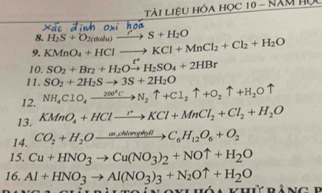 Tài liệu hóa học 10 - năm Họ 
8. 
9. KMnO_4+HClto KCl+MnCl_2+Cl_2+H_2O H_2S+O_2(thidu)xrightarrow r S+H_2O
10. SO_2+Br_2+H_2Oxrightarrow t°H_2SO_4+2HBr
11. SO_2+2H_2Sto 3S+2H_2O
12. NH_4ClO_4to N_2uparrow +Cl_2uparrow +O_2uparrow +H_2Ouparrow
13. KMnO_4+HClto Cl°KCl+MnCl_2+Cl_2+H_2O 
14. CO_2+H_2Oxrightarrow as,chlorophilC_6H_12O_6+O_2
15. Cu+HNO_3to Cu(NO_3)_2+NOuparrow +H_2O
16. Al+HNO_3to Al(NO_3)_3+N_2Ouparrow +H_2O
klhóa khứ bàng P