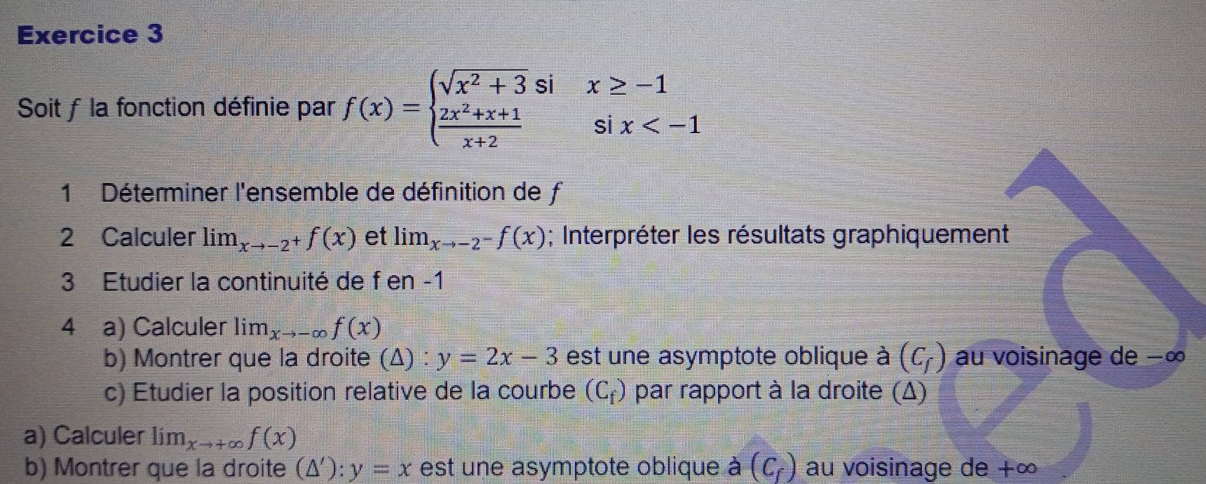 Soit ƒ la fonction définie par f(x)=beginarrayl sqrt(x^2+3)six≥ -1  (2x^2+x+1)/x+2 six
1 Déterminer l'ensemble de définition de f
2 Calculer lim_xto -2^+f(x) et lim_xto -2^-f(x); Interpréter les résultats graphiquement 
3 Etudier la continuité de f en -1
4 a) Calculer Iir n _xto -∈fty f(x)
b) Montrer que la droite (△ ):y=2x-3 est une asymptote oblique à (C_f) au voisinage de −∞
c) Etudier la position relative de la courbe (C_f) par rapport à la droite (Δ) 
a) Calculer lim_xto +∈fty f(x)
b) Montrer que la droite (△ '):y=x est une asymptote oblique à (C_f) au voisinage de +∞