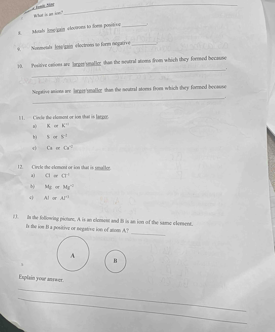 What is an ion?
_
8. Metals lose/gain electrons to form positive_
.
9. Nonmetals lose/gain electrons to form negative_
.
10. Positive cations are larger/smaller than the neutral atoms from which they formed because
_.
Negative anions are larger/smaller than the neutral atoms from which they formed because
_.
11. Circle the element or ion that is larger.
a) K or K^(+1)
b) S or S^(-2)
c) Ca or Ca^(+2)
12. Circle the element or ion that is smaller.
a) Cl or Cl^(-1)
b) l M g or Mg^(+2)
c) Al or Al^(+3)
13. In the following picture, A is an element and B is an ion of the same element.
_
Is the ion B a positive or negative ion of atom A?
B
Explain your answer.
_
_