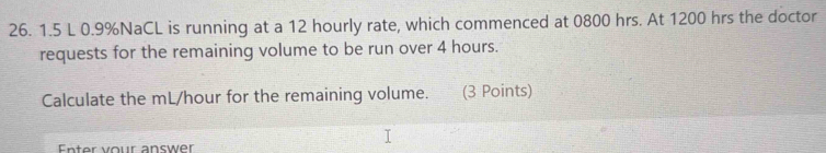 1.5 L 0.9% NaCL is running at a 12 hourly rate, which commenced at 0800 hrs. At 1200 hrs the doctor 
requests for the remaining volume to be run over 4 hours. 
Calculate the mL/hour for the remaining volume. (3 Points) 
Enter vour answer