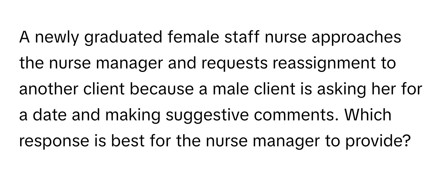 A newly graduated female staff nurse approaches the nurse manager and requests reassignment to another client because a male client is asking her for a date and making suggestive comments. Which response is best for the nurse manager to provide?