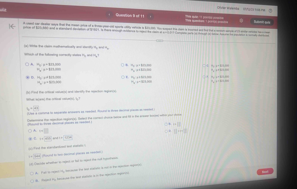 This quiz: 11 point(s) possible
Question 9 of 11 This question: 1 point(s) possible Submit quiz
A used car dealer says that the mean price of a three-year-old sports utility vehicle is $23,000. You suspect this claim is incorrect and find that a random sample of 23 similar vehicles has a mean
orice of $23.660 and a standard deviation of $1921. Is there enouch evidence to reiect the claim at alpha =0.017 Complete parts (a) through (e) below. Assume the ccculation is normallv distributed.
(a) Write the claim mathematically and identify H_0 and H_a.
Which of the following correctly states H_0 and H_a ?
B.
A. H_0:mu =$23,000 H_0:mu >$23,000
C. H_0:mu =$23,000
H_a:mu >$23,000
H_a:mu ≤ $ 23,000
H_a:mu != $23,000
E. H_0:mu ≥ $23,000
F. H_0:mu =$23,000
D. H_0:mu != $23,000 H_a:mu
H_a:mu =$23,000
H_a:mu
(b) Find the critical value(s) and identify the rejection region(s).
What is (are) te critical value( 1),1c
t_0=□
(Use a corma to separate answers as needed. Round to three decimal places as needed.)
Determine the rejection region(s). Select the correct choice below and fill in the answer box( 05) within your choice.
(Round to three decimal places as needed.)
B. t>□
A. t □
D.
C. t and t>□
(c) Find the standardized test statistic t.
t=□ (Round to two decimal places as needed.)
(d) Decide whether to reject or fail to reject the null hypothesis.
A. Fail to reject H_0 because the test statistic is not in the rejection region(s).
B. Reject H_0 because the test statistic is in the rejection region(s).
Next