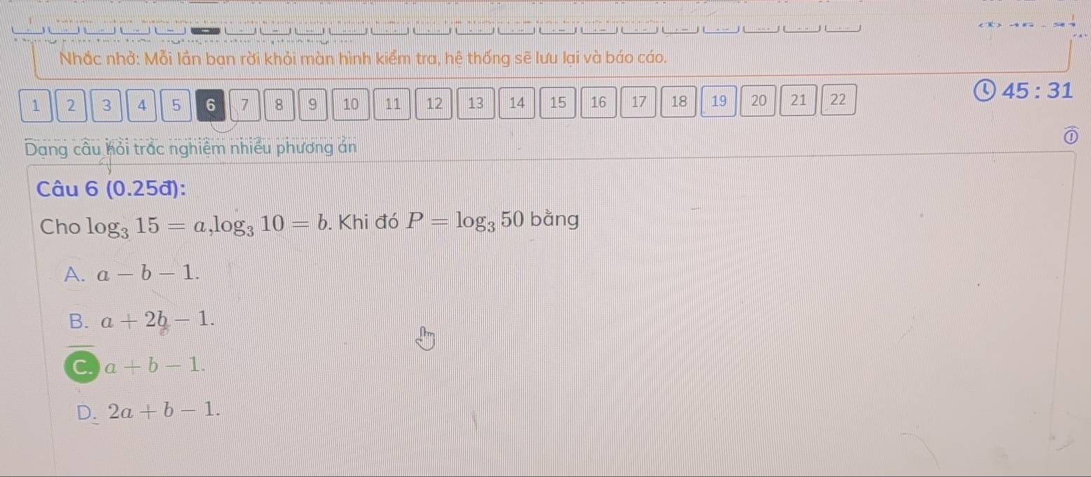 Nhắc nhở: Mỗi lần bạn rời khỏi màn hình kiểm tra, hệ thống sẽ lưu lại và báo cáo.
45:31
1 2 3 4 5 6 7 8 9 10 11 12 13 14 15 16 17 18 19 20 21 22
Dang câu hỏi trắc nghiệm nhiều phương án
Câu 6(0.25d) : 
Cho log _315=a, log _310=b. Khi đó P=log _350 bằng
A. a-b-1.
B. a+2b-1.
C a+b-1.
D. 2a+b-1.