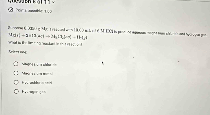 Points possible: 1.00
Suppose 0.0350 g Mg is reacted with 10.00 mL of 6 M HCl to produce aqueous magnesium chloride and hydrogen gas.
Mg(s)+2HCl(aq)to MgCl_2(aq)+H_2(g)
What is the limiting reactant in this reaction?
Select one
Magnesium chloride
Magnesium metal
Hydrochloric acid
Hydrogen gas