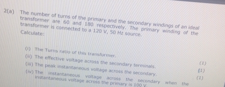 2(a) The number of turns of the primary and the secondary windings of an ideal 
transformer are 60 and 180 respectively. The primary winding of the 
transformer is connected to a 120 V, 50 Hz source. 
Calculate: 
(i) The Turns ratio of this transformer. 
(ii) The effective voltage across the secondary terminals. 
(1) 
(iii) The peak instantaneous voltage across the secondary. (1) (1) 
(iv) The instantaneous voitage across the secondary when the 
instantaneous voltage across the primary is 100 V