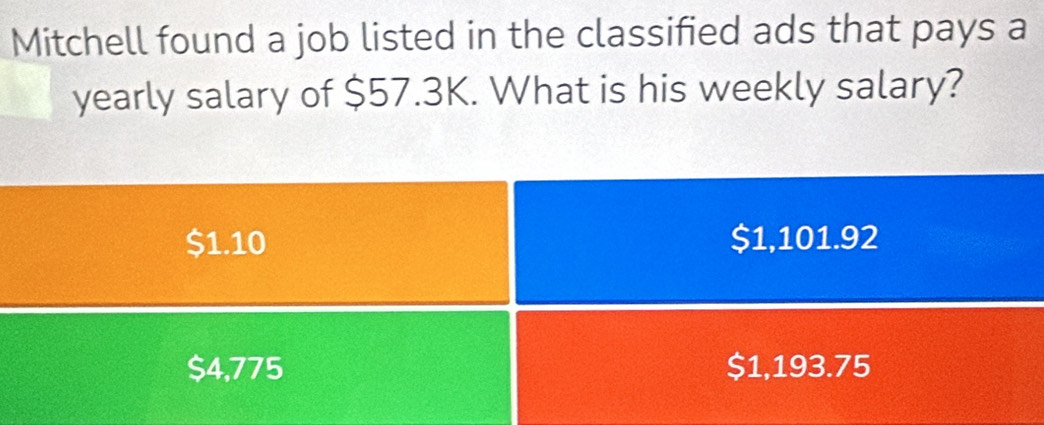 Mitchell found a job listed in the classified ads that pays a
yearly salary of $57.3K. What is his weekly salary?
$1.10 $1,101.92
$4,775 $1,193.75