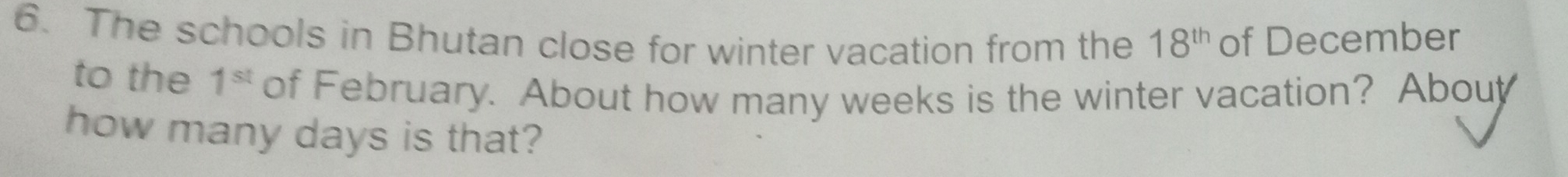 The schools in Bhutan close for winter vacation from the 18^(th) of December 
to the 1^(st) of February. About how many weeks is the winter vacation? Abouy 
how many days is that?