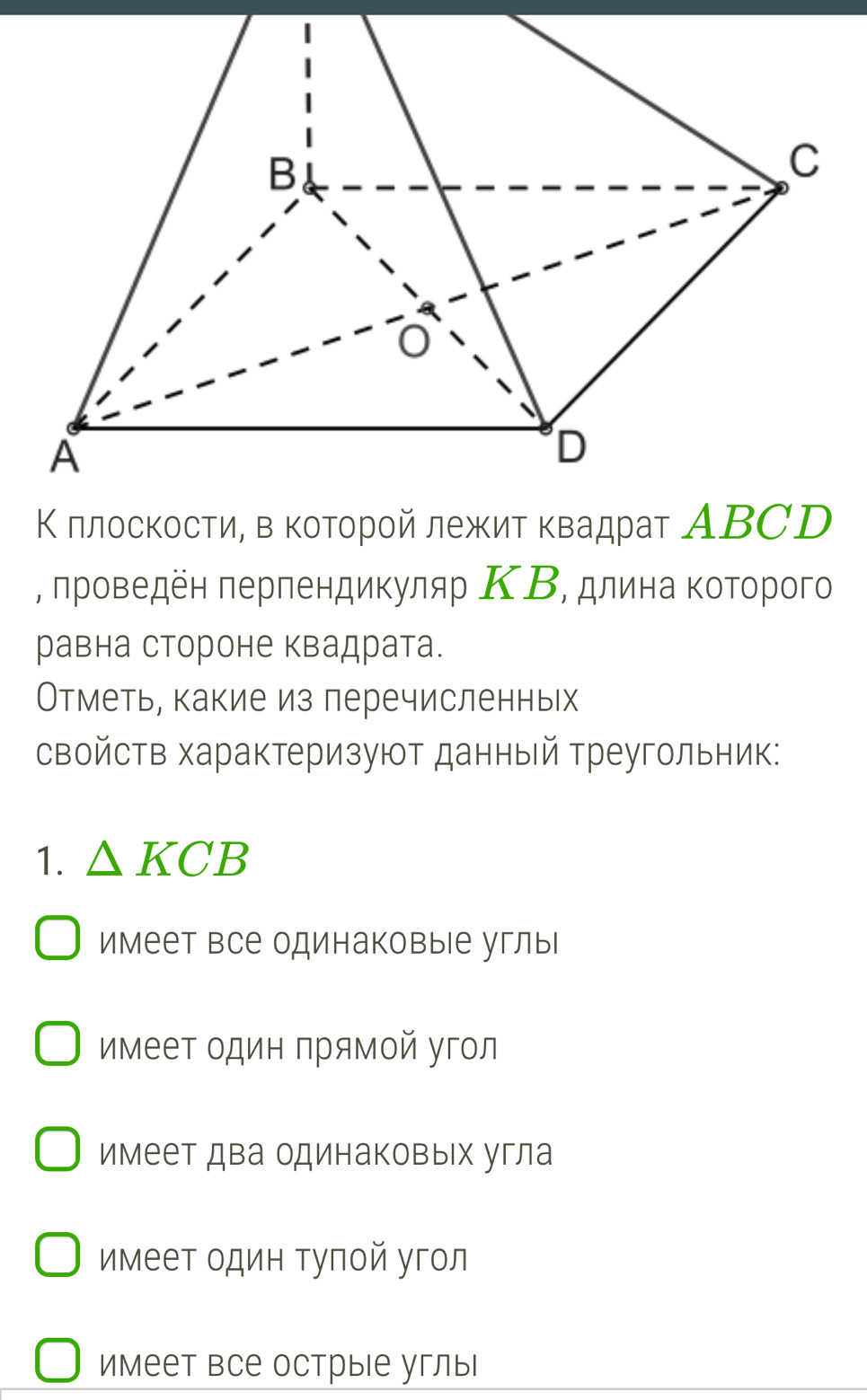 Κ πлοсκοсτи, в κοτοрοй лежиτ κвадраτ ΑΒCD
, πрοведен πерπендиκуляр ΚΒ, длина κоторого
равна стороне квадрата.
Отметь, какие из перечисленньх
свойств характеризуют данный треугольник:
1. △ KCB
имеет все одинаковые углы
имеет один прямой угол
имеет два одинаковых угла
имеет один тупой угол
имеет все острые углы