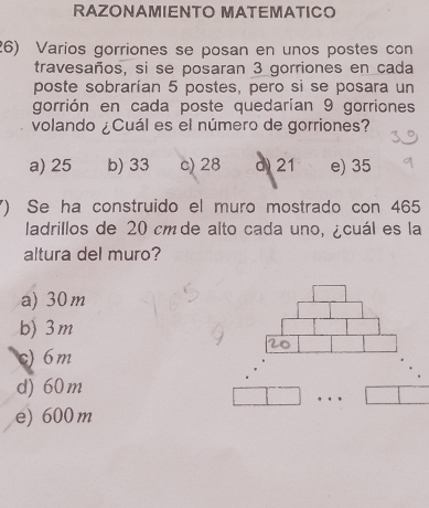 RAZONAMIENTO MATEMATICO
26) Varios gorriones se posan en unos postes con
travesaños, si se posaran 3 gorriones en cada
poste sobrarían 5 postes, pero si se posara un
gorrión en cada poste quedarían 9 gorriones
volando ¿Cuál es el número de gorriones?
a) 25 b) 33 c) 28 d 21 e) 35
() Se ha construido el muro mostrado con 465
ladrillos de 20 cm de alto cada uno, ¿cuál es la
altura del muro?
a) 30m
b) 3m
c) 6m
d) 60m
e) 600 m. .