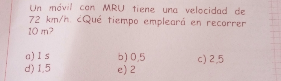 Un móvil con MRU tiene una velocidad de
72 km/h. cQué tiempo empleará en recorrer
1.0 m?
a) 1 s b) 0,5 c) 2,5
d) 1,5 e) 2