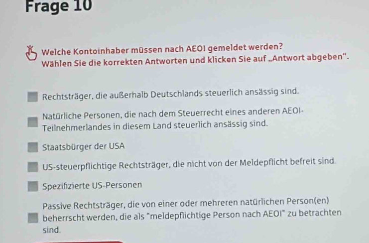 Frage 10
Welche Kontoinhaber müssen nach AEOI gemeldet werden?
Wählen Sie die korrekten Antworten und klicken Sie auf „Antwort abgeben'.
Rechtsträger, die außerhalb Deutschlands steuerlich ansässig sind.
Natürliche Personen, die nach dem Steuerrecht eines anderen AEOI-
Teilnehmerlandes in diesem Land steuerlich ansässig sind.
Staatsbürger der USA
US-steuerpflichtige Rechtsträger, die nicht von der Meldepflicht befreit sind.
Spezifizierte US-Personen
Passive Rechtsträger, die von einer oder mehreren natürlichen Person(en)
beherrscht werden, die als “meldepflichtige Person nach AEOI” zu betrachten
sind.