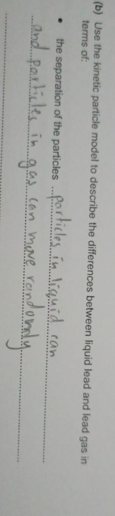 Use the kinetic particle model to describe the differences between liquid lead and lead gas in 
terms of: 
_ 
the separation of the particles 
_ 
_