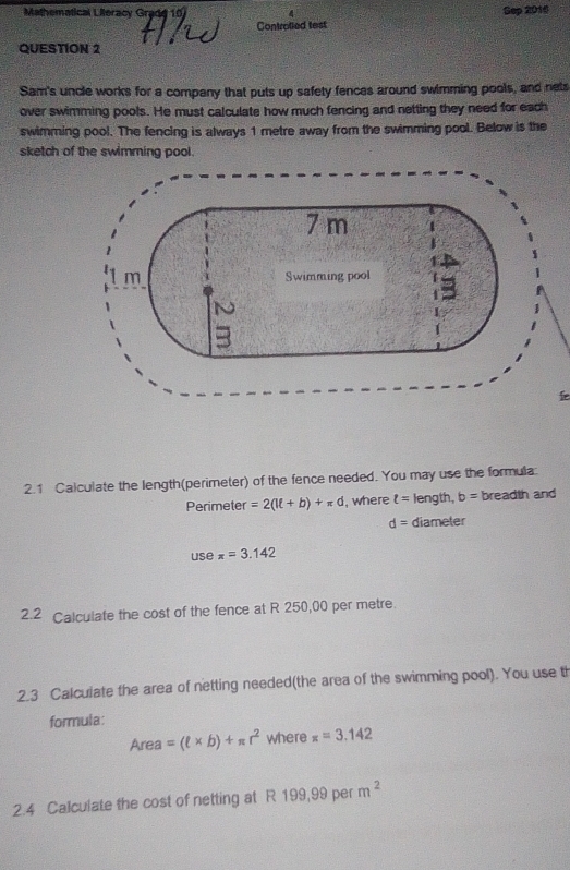 Mathematical Lileracy Grade 
Sep 2016 
Controlled test 
QUESTION 2 
Sam's uncle works for a company that puts up safety fences around swimming pools, and nets 
over swimming pools. He must calculate how much fencing and netting they need for each 
swimming pool. The fencing is always 1 metre away from the swimming pool. Below is the 
sketch of the swimming pool. 
2.1 Calculate the length(perimeter) of the fence needed. You may use the formula 
Perimeter =2(lell +b)+π d , where t= length, b= breadth and
d= diameter 
use x=3.142
2.2 Calculate the cost of the fence at R 250,00 per metre
2.3 Calculate the area of netting needed(the area of the swimming pool). You use th 
formula: 
Area =(ell * b)+π r^2 where x=3.142
2.4 Calculate the cost of netting at R 199,99 per m^2