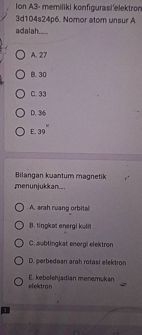 Ion A3- memiliki konfigurasi elektron
3d104s24p6. Nomor atom unsur A
adalah.....
A. 27
B. 30
C. 33
D. 36
E. 39
Bilangan kuantum magnetik
menunjukkan....
A. arah ruang orbital
B. tingkat energi kulit
C.subtingkat energi elektron
D. perbedaan arah rotasi elektron
E. kebolehjadian menemukan
elektron
B