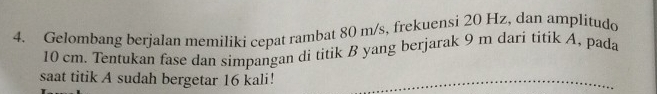 Gelombang berjalan memiliki cepat rambat 80 m/s, frekuensi 20 Hz, dan amplitudo
10 cm. Tentukan fase dan simpangan di titik B yang berjarak 9 m dari titik A, pada 
saat titik A sudah bergetar 16 kali!