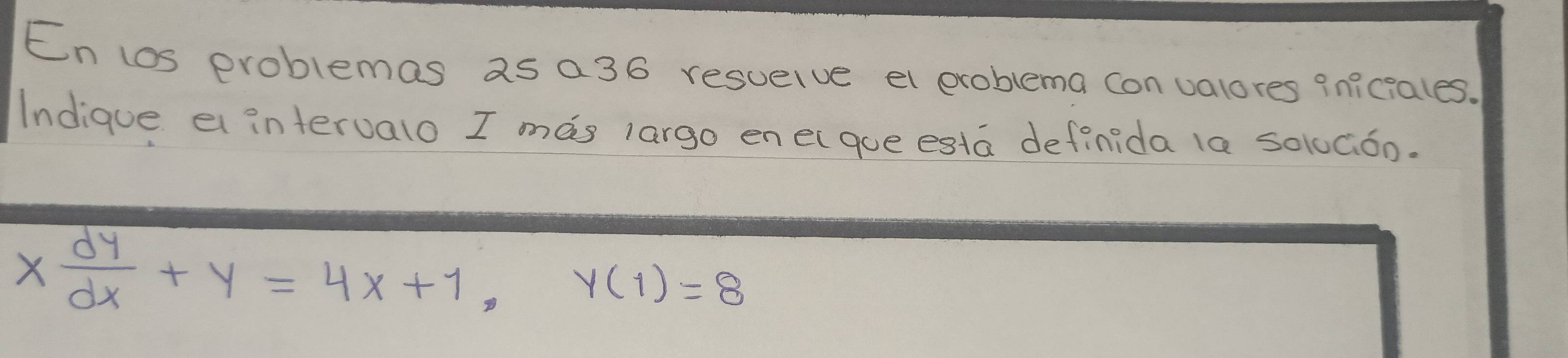 En los problemas as a36 resuelve el exoblema con valores qniciales. 
Indique e intervalo I mas largo enelque esta definida la so1Góo.
x dy/dx +y=4x+1, y(1)=8