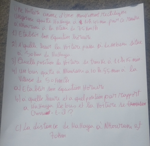 ne Vostk anme done Mouvement aectiligme 
Uragete quitte Ha loya a 1oh us min pour Co stadle 
a MhowTam a Ra nene do 75Ym1? 
A Etalet hen equation hèuun 
aA quoe Shean Do Voitae paste pi demben situe 
ai "olum do Haltoya 
3 Quelle pesition Da Voitore be troake a Lth 15 min
y/un bus quitte a Mousalu a lo hh. 55 muma Ra 
Vterse do SoYm 
alEtaBein Non equation Holowt 
blaquelle Boune et a quel pention porti tappoit 
a Hallaya lebusef Ra Voitute be H 
Oout-t-i? 
clLe distonce de Halloya a Mhowram st 
Torm