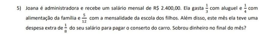 Joana é administradora e recebe um salário mensal de R$ 2.400,00. Ela gasta  1/3  com aluguel e  1/4  com 
alimentação da família e  5/12  com a mensalidade da escola dos filhos. Além disso, este mês ela teve uma 
despesa extra de  1/8  do seu salário para pagar o conserto do carro. Sobrou dinheiro no final do mês?