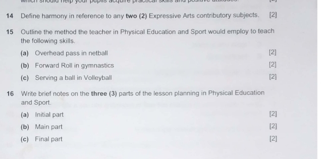 mich should nelp your puplts acquire practical skills a 
14 Define harmony in reference to any two (2) Expressive Arts contributory subjects. [2] 
15 Outline the method the teacher in Physical Education and Sport would employ to teach 
the following skills. 
(a) Overhead pass in netball [2] 
(b) Forward Roll in gymnastics [2] 
(c) Serving a ball in Volleyball [2] 
16 Write brief notes on the three (3) parts of the lesson planning in Physical Education 
and Sport. 
(a) Initial part [2] 
(b) Main part [2] 
(c) Final part [2]