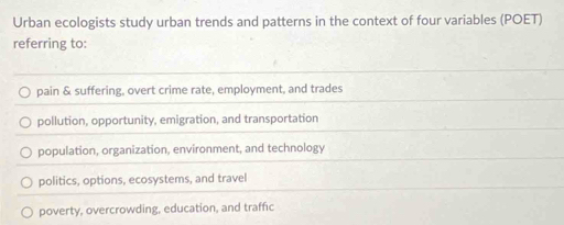 Urban ecologists study urban trends and patterns in the context of four variables (POET)
referring to:
pain & suffering, overt crime rate, employment, and trades
pollution, opportunity, emigration, and transportation
population, organization, environment, and technology
politics, options, ecosystems, and travel
poverty, overcrowding, education, and traffic