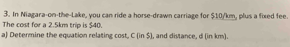 In Niagara-on-the-Lake, you can ride a horse-drawn carriage for $10/km, plus a fixed fee. 
The cost for a 2.5km trip is $40. 
a) Determine the equation relating cost, C (in $), and distance, d (in km).